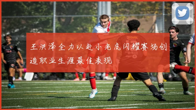 王洪泽全力以赴小老虎闪耀赛场创造职业生涯最佳表现
