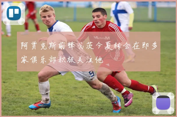 阿贾克斯前锋戈茨今夏转会在即多家俱乐部积极关注他