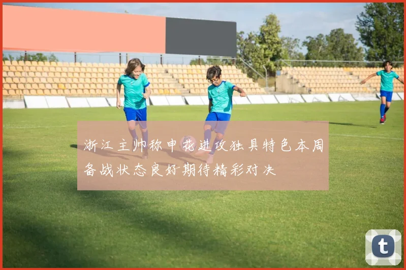 浙江主帅称申花进攻独具特色本周备战状态良好期待精彩对决