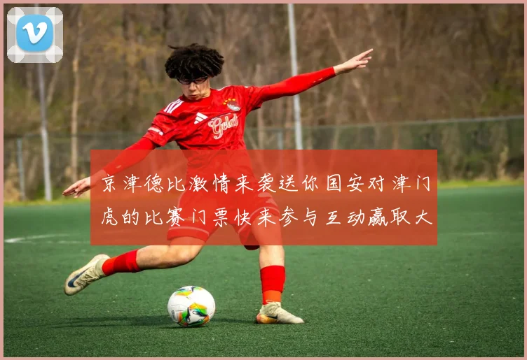 京津德比激情来袭送你国安对津门虎的比赛门票快来参与互动赢取大奖