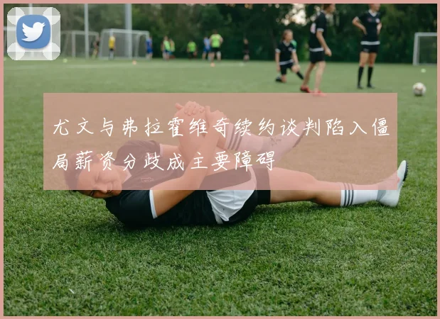 尤文与弗拉霍维奇续约谈判陷入僵局薪资分歧成主要障碍