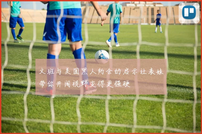文班与美国黑人约会的启示让表妹带你开阔视野变得更强硬
