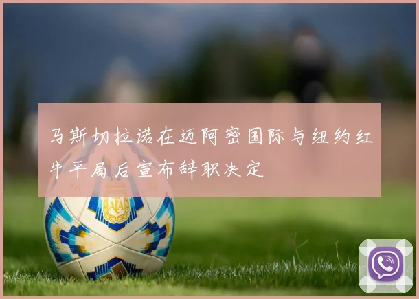马斯切拉诺在迈阿密国际与纽约红牛平局后宣布辞职决定
