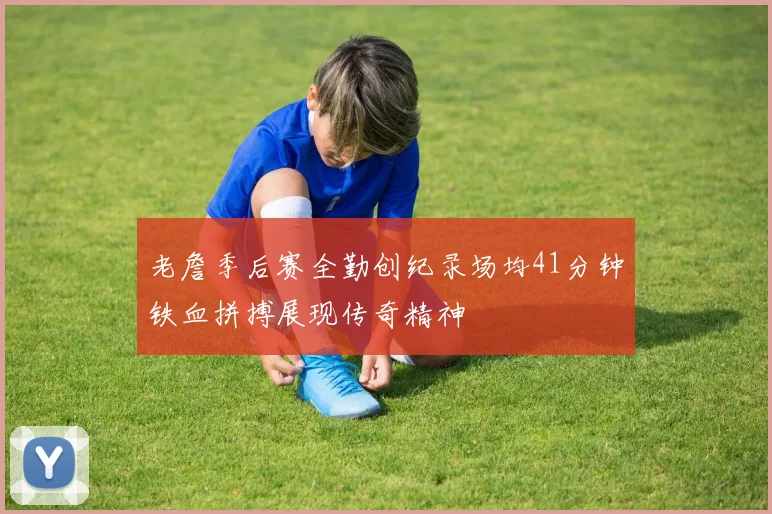 老詹季后赛全勤创纪录场均41分钟铁血拼搏展现传奇精神
