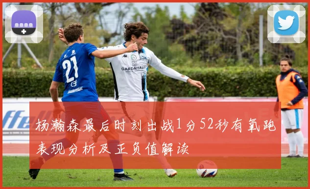 杨瀚森最后时刻出战1分52秒有氧跑表现分析及正负值解读