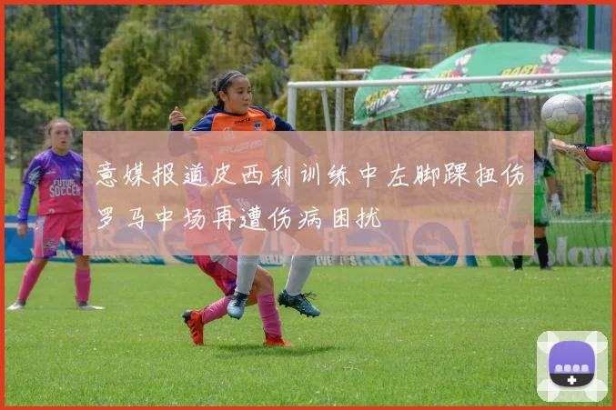意媒报道皮西利训练中左脚踝扭伤罗马中场再遭伤病困扰