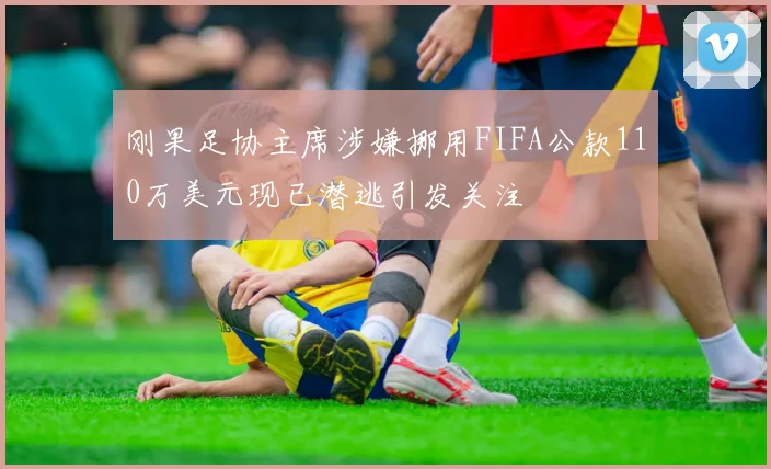 刚果足协主席涉嫌挪用FIFA公款110万美元现已潜逃引发关注
