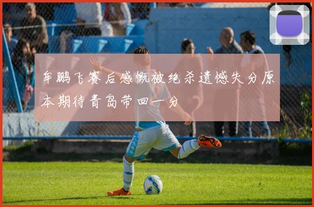 牟鹏飞赛后感慨被绝杀遗憾失分原本期待青岛带回一分
