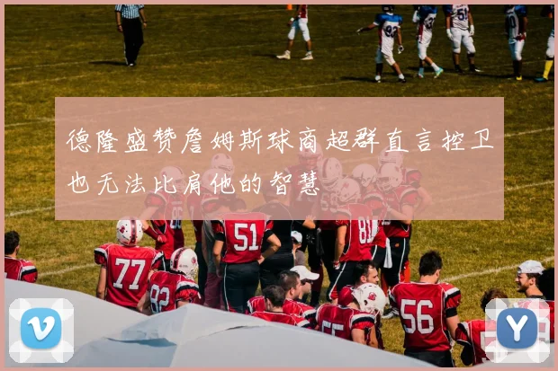 德隆盛赞詹姆斯球商超群直言控卫也无法比肩他的智慧