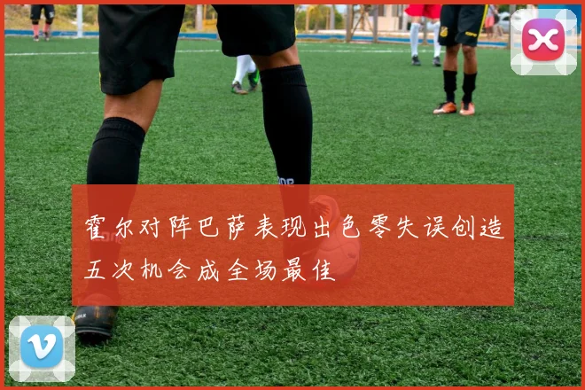 霍尔对阵巴萨表现出色零失误创造五次机会成全场最佳