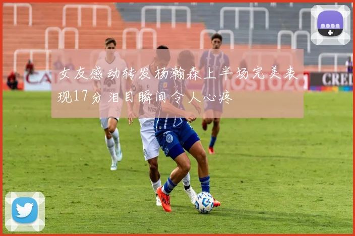 女友感动转发杨瀚森上半场完美表现17分泪目瞬间令人心疼